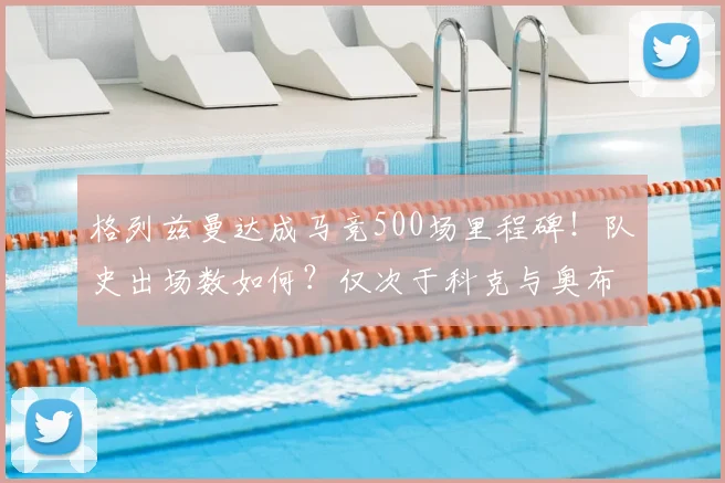 格列兹曼达成马竞500场里程碑！队史出场数如何？仅次于科克与奥布拉克