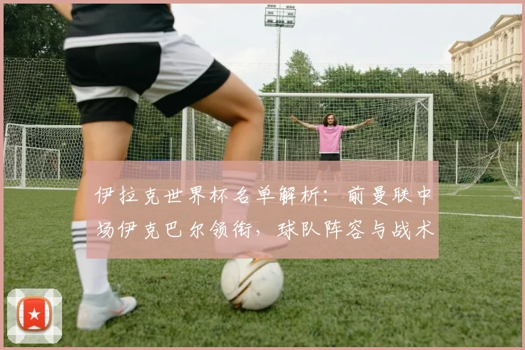 伊拉克世界杯名单解析：前曼联中场伊克巴尔领衔，球队阵容与战术看点