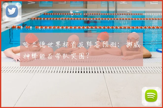 哈兰德世界杯首发阵容预测：挪威神锋能否带队突围？