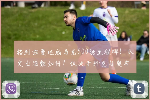 格列兹曼达成马竞500场里程碑！队史出场数如何？仅次于科克与奥布拉克