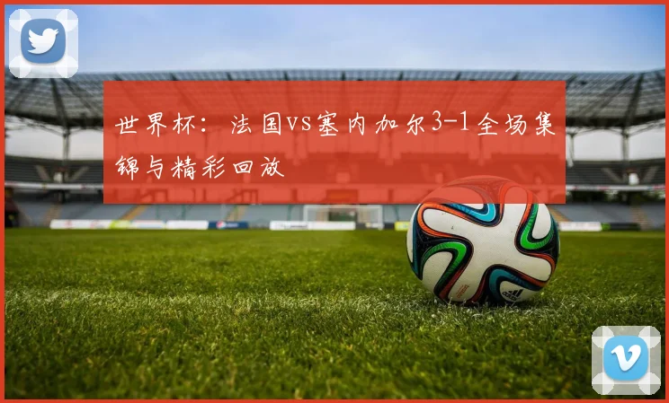 世界杯：法国vs塞内加尔3-1全场集锦与精彩回放