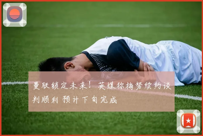 曼联锁定未来！英媒称梅努续约谈判顺利 预计下旬完成
