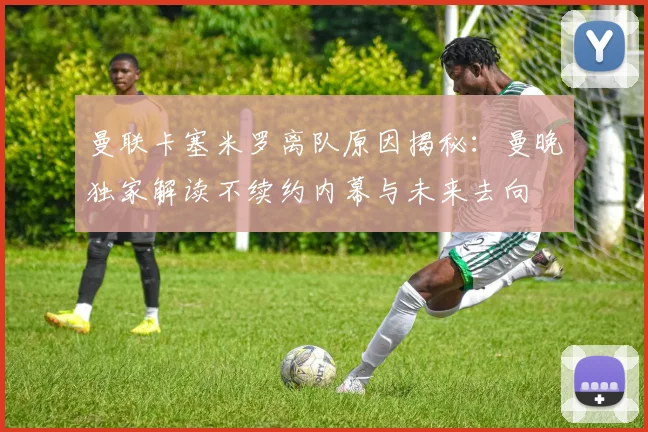 曼联卡塞米罗离队原因揭秘：曼晚独家解读不续约内幕与未来去向