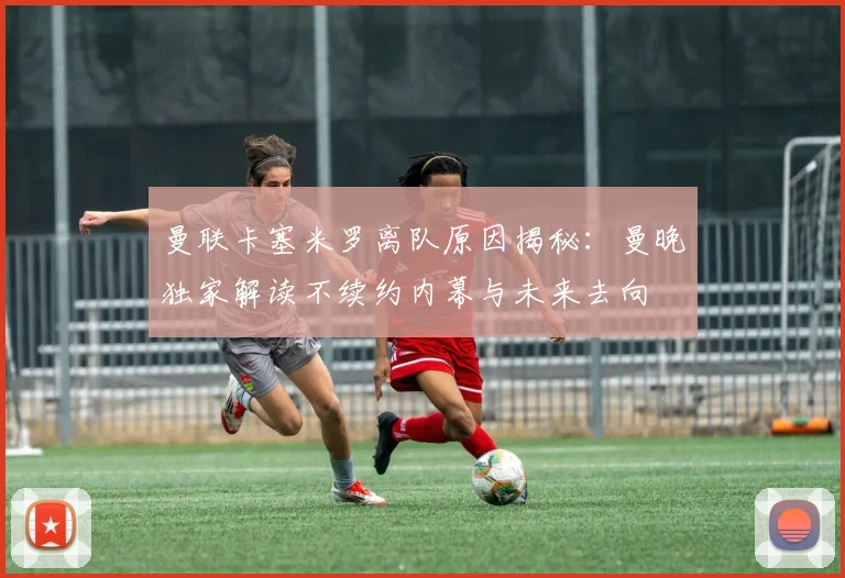 曼联卡塞米罗离队原因揭秘：曼晚独家解读不续约内幕与未来去向